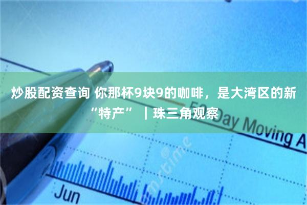 炒股配资查询 你那杯9块9的咖啡，是大湾区的新“特产” ｜珠三角观察