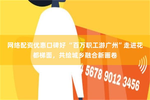 网络配资优惠口碑好 “百万职工游广州”走进花都梯面，共绘城乡融合新画卷