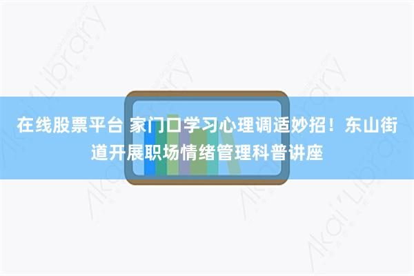 在线股票平台 家门口学习心理调适妙招！东山街道开展职场情绪管理科普讲座