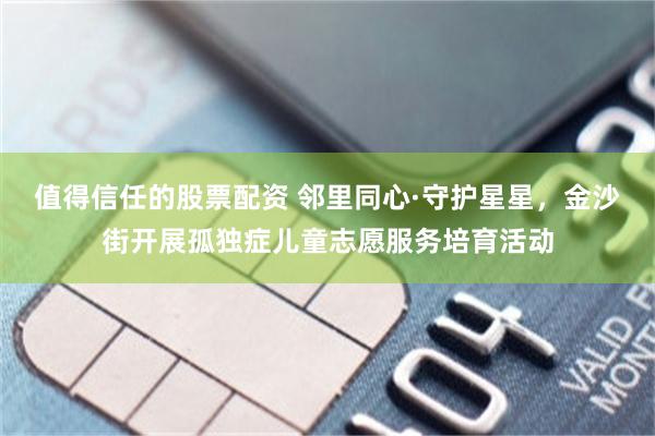 值得信任的股票配资 邻里同心·守护星星，金沙街开展孤独症儿童志愿服务培育活动
