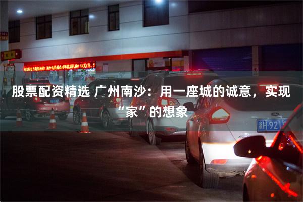 股票配资精选 广州南沙：用一座城的诚意，实现“家”的想象