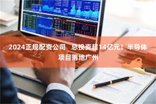 2024正规配资公司   总投资超14亿元！半导体项目落地广州