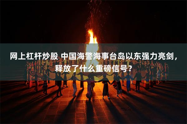 网上杠杆炒股 中国海警海事台岛以东强力亮剑，释放了什么重磅信号？