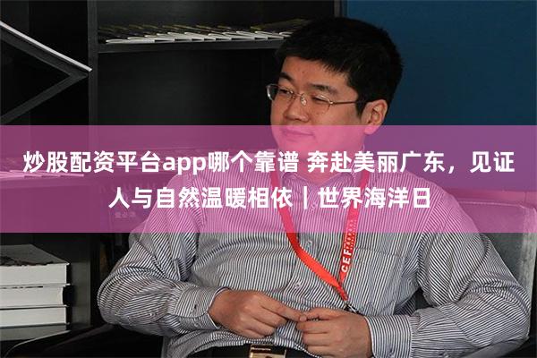 炒股配资平台app哪个靠谱 奔赴美丽广东，见证人与自然温暖相依｜世界海洋日