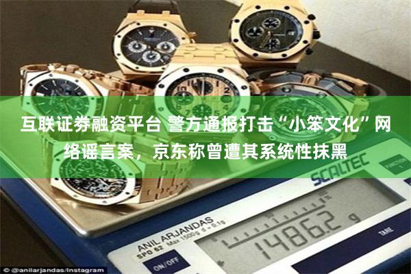 互联证劵融资平台 警方通报打击“小笨文化”网络谣言案，京东称曾遭其系统性抹黑