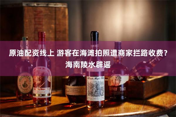 原油配资线上 游客在海滩拍照遭商家拦路收费？海南陵水辟谣