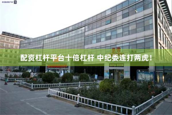 配资杠杆平台十倍杠杆 中纪委连打两虎！