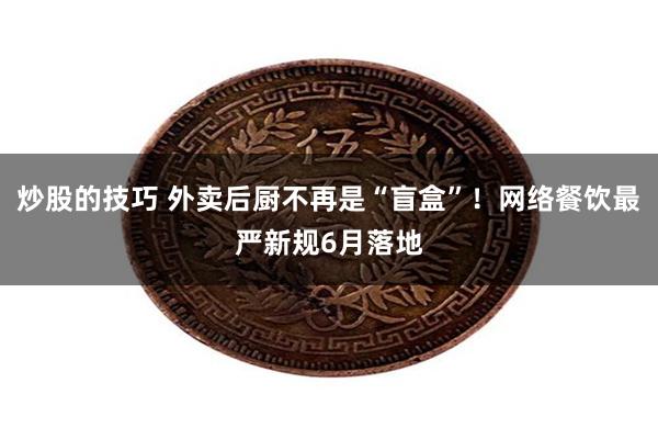 炒股的技巧 外卖后厨不再是“盲盒”！网络餐饮最严新规6月落地
