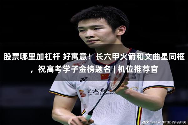 股票哪里加杠杆 好寓意！长六甲火箭和文曲星同框，祝高考学子金榜题名 | 机位推荐官