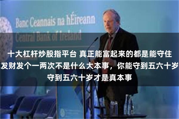 十大杠杆炒股指平台 真正能富起来的都是能守住钱的人，你发财发个一两次不是什么大本事，你能守到五六十岁才是真本事