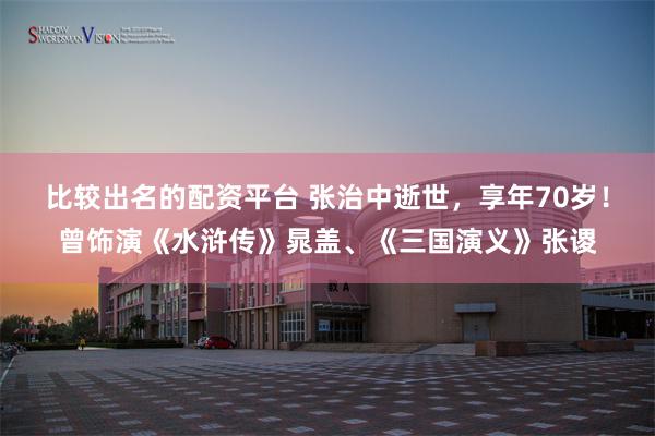 比较出名的配资平台 张治中逝世，享年70岁！曾饰演《水浒传》晁盖、《三国演义》张谡