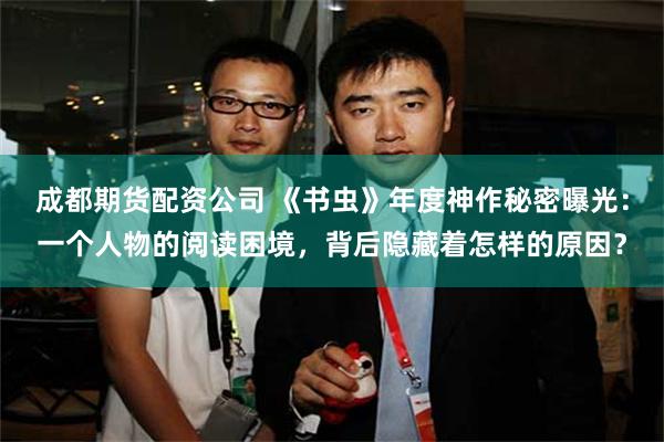 成都期货配资公司 《书虫》年度神作秘密曝光：一个人物的阅读困境，背后隐藏着怎样的原因？