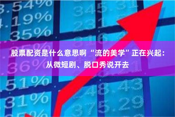 股票配资是什么意思啊 “流的美学”正在兴起：从微短剧、脱口秀说开去