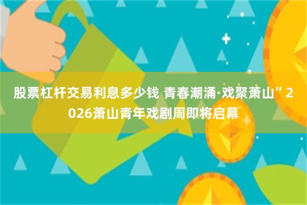 股票杠杆交易利息多少钱 青春潮涌·戏聚萧山”2026萧山青年戏剧周即将启幕