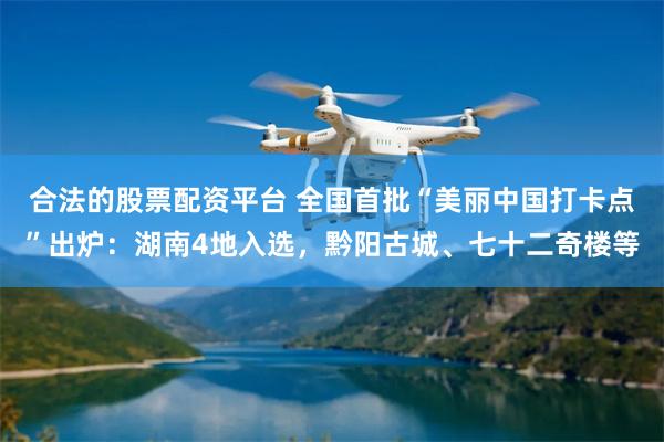 合法的股票配资平台 全国首批“美丽中国打卡点”出炉：湖南4地入选，黔阳古城、七十二奇楼等