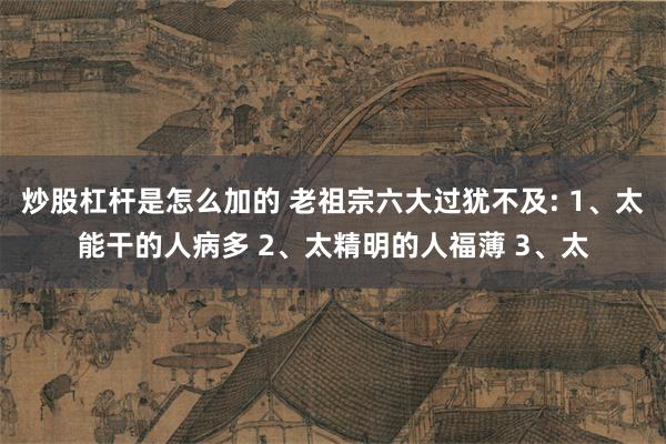 炒股杠杆是怎么加的 老祖宗六大过犹不及: 1、太能干的人病多 2、太精明的人福薄 3、太