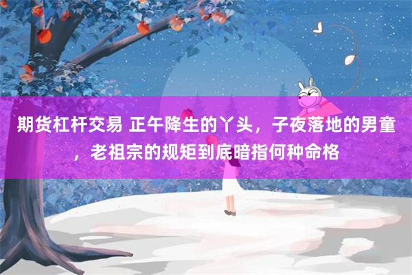 期货杠杆交易 正午降生的丫头，子夜落地的男童，老祖宗的规矩到底暗指何种命格