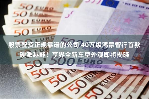 股票配资正规靠谱的公司 40万级鸿蒙智行首款硬派越野！享界全新车型外观即将揭晓