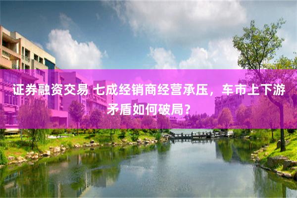 证券融资交易 七成经销商经营承压，车市上下游矛盾如何破局？