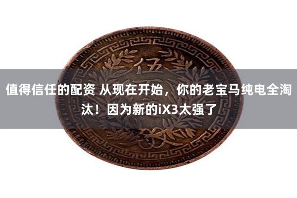值得信任的配资 从现在开始，你的老宝马纯电全淘汰！因为新的iX3太强了