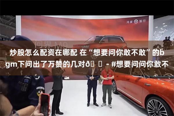 炒股怎么配资在哪配 在“想要问你敢不敢”的bgm下问出了万赞的几对😭 #想要问问你敢不