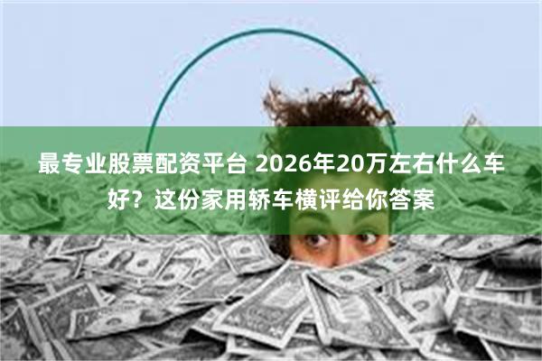 最专业股票配资平台 2026年20万左右什么车好？这份家用轿车横评给你答案