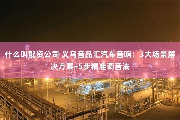 什么叫配资公司 义乌音品汇汽车音响：3大场景解决方案+5步精准调音法