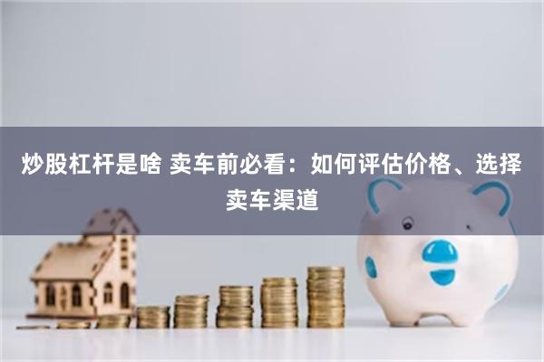 炒股杠杆是啥 卖车前必看：如何评估价格、选择卖车渠道