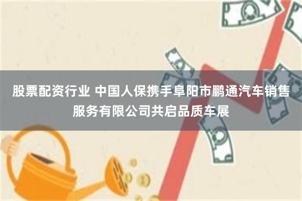股票配资行业 中国人保携手阜阳市鹏通汽车销售服务有限公司共启品质车展