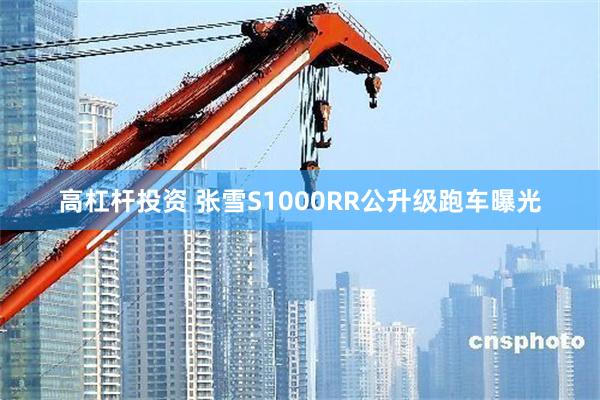 高杠杆投资 张雪S1000RR公升级跑车曝光