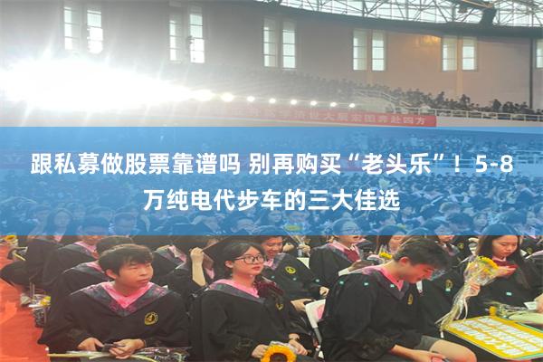 跟私募做股票靠谱吗 别再购买“老头乐”！5-8万纯电代步车的三大佳选