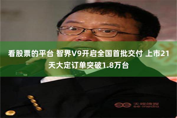 看股票的平台 智界V9开启全国首批交付 上市21天大定订单突破1.8万台