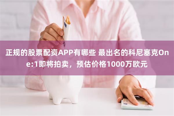 正规的股票配资APP有哪些 最出名的科尼塞克One:1即将拍卖，预估价格1000万欧元