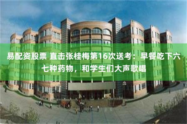 易配资股票 直击张桂梅第16次送考：早餐吃下六七种药物，和学生们大声歌唱