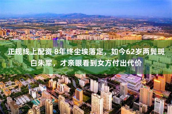 正规线上配资 8年终尘埃落定，如今62岁两鬓斑白朱军，才亲眼看到女方付出代价