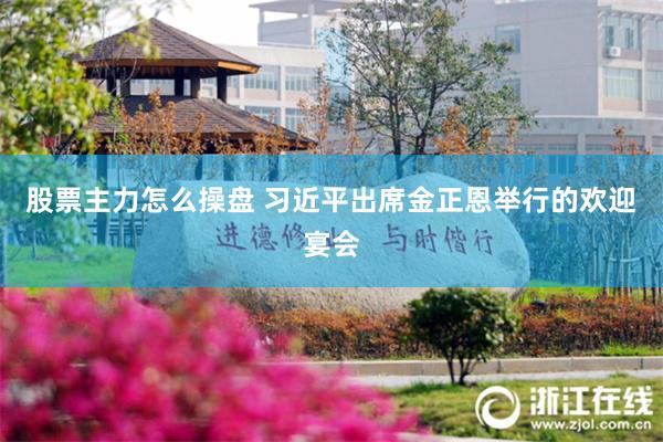 股票主力怎么操盘 习近平出席金正恩举行的欢迎宴会