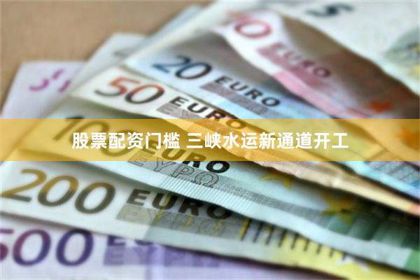 股票配资门槛 三峡水运新通道开工