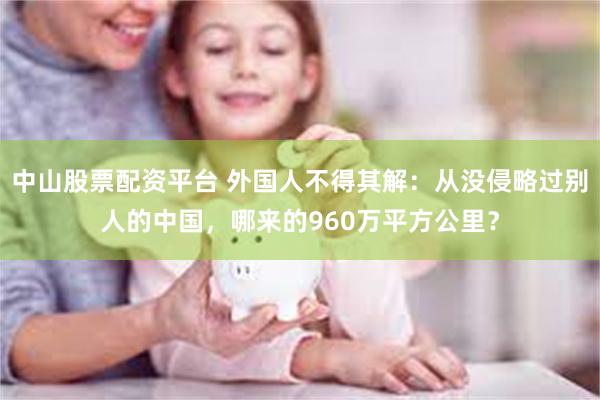 中山股票配资平台 外国人不得其解：从没侵略过别人的中国，哪来的960万平方公里？