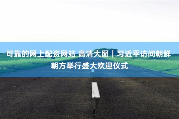 可靠的网上配资网站 高清大图｜习近平访问朝鲜 朝方举行盛大欢迎仪式