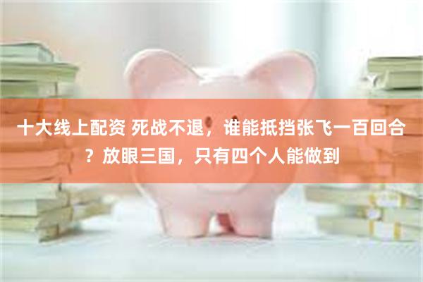 十大线上配资 死战不退，谁能抵挡张飞一百回合？放眼三国，只有四个人能做到