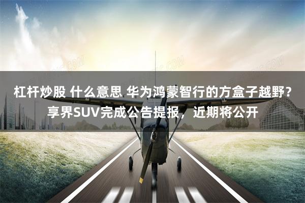 杠杆炒股 什么意思 华为鸿蒙智行的方盒子越野？享界SUV完成公告提报，近期将公开
