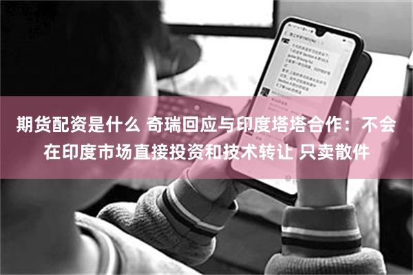 期货配资是什么 奇瑞回应与印度塔塔合作：不会在印度市场直接投资和技术转让 只卖散件