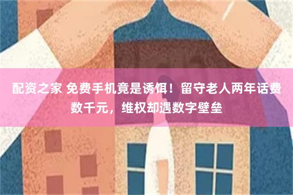 配资之家 免费手机竟是诱饵！留守老人两年话费数千元，维权却遇数字壁垒
