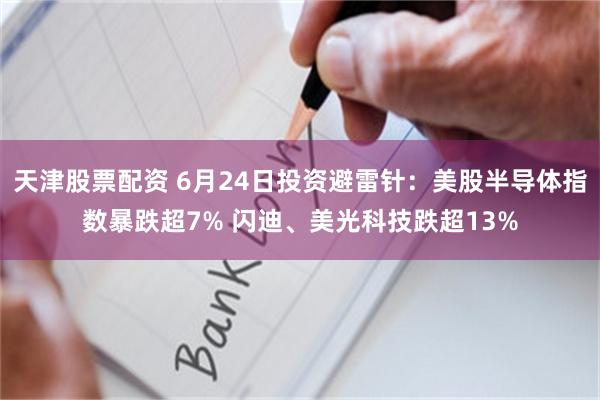 天津股票配资 6月24日投资避雷针：美股半导体指数暴跌超7% 闪迪、美光科技跌超13%