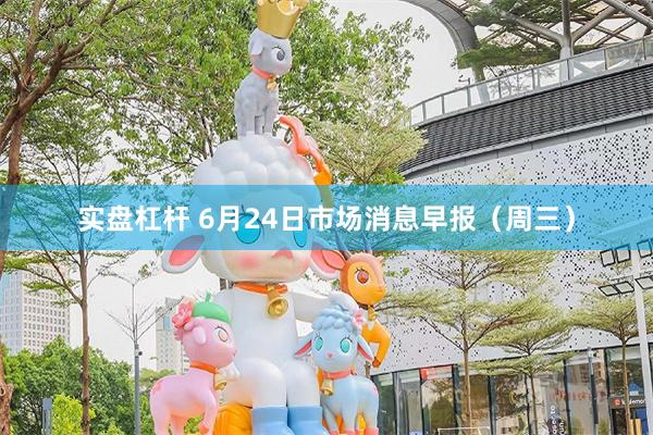 实盘杠杆 6月24日市场消息早报（周三）