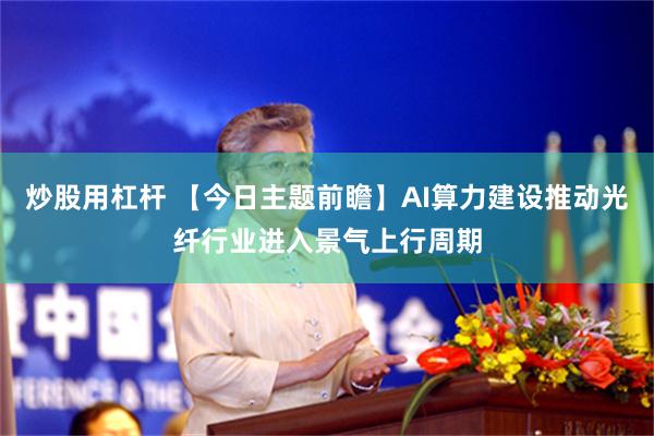 炒股用杠杆 【今日主题前瞻】AI算力建设推动光纤行业进入景气上行周期
