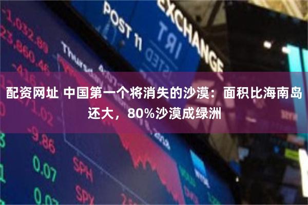 配资网址 中国第一个将消失的沙漠：面积比海南岛还大，80%沙漠成绿洲