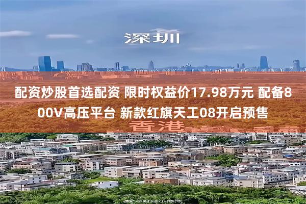 配资炒股首选配资 限时权益价17.98万元 配备800V高压平台 新款红旗天工08开启预售