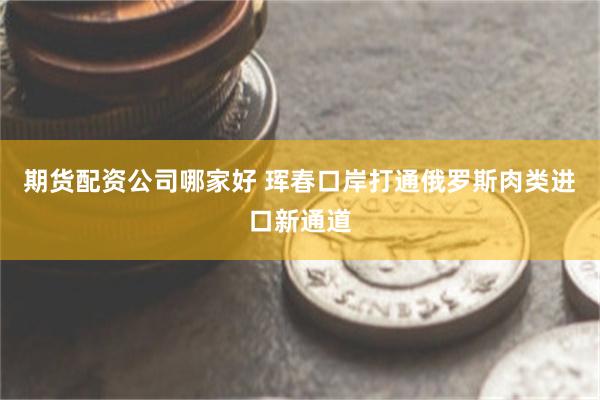 期货配资公司哪家好 珲春口岸打通俄罗斯肉类进口新通道