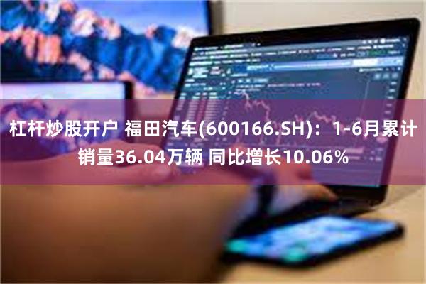 杠杆炒股开户 福田汽车(600166.SH)：1-6月累计销量36.04万辆 同比增长10.06%